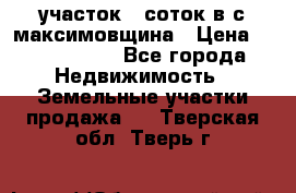 участок 12соток в с.максимовщина › Цена ­ 1 000 000 - Все города Недвижимость » Земельные участки продажа   . Тверская обл.,Тверь г.